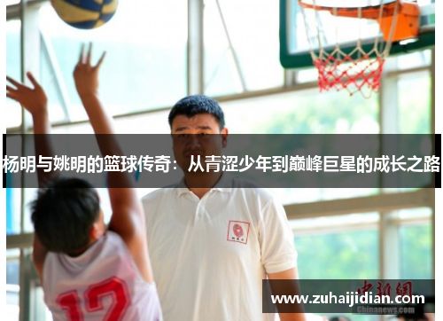 杨明与姚明的篮球传奇：从青涩少年到巅峰巨星的成长之路