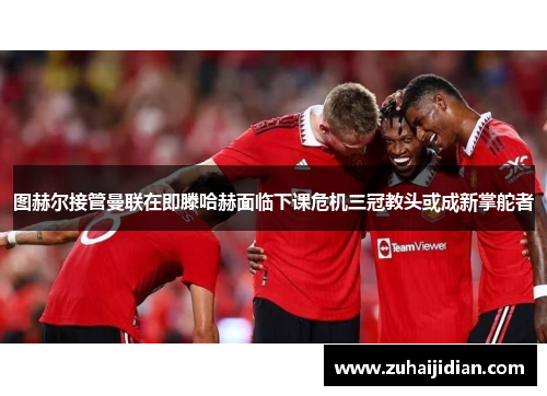 图赫尔接管曼联在即滕哈赫面临下课危机三冠教头或成新掌舵者