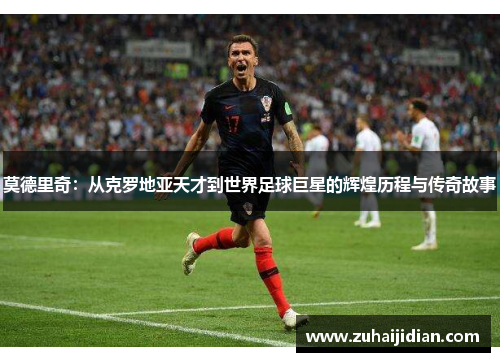 莫德里奇：从克罗地亚天才到世界足球巨星的辉煌历程与传奇故事